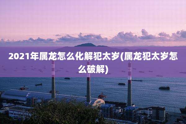 2021年属龙怎么化解犯太岁(属龙犯太岁怎么破解)