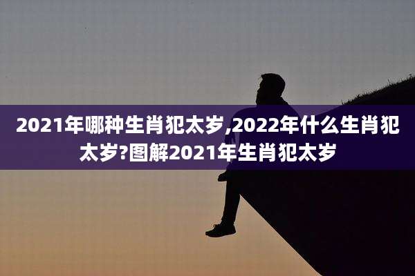 2021年哪种生肖犯太岁,2022年什么生肖犯太岁?图解2021年生肖犯太岁