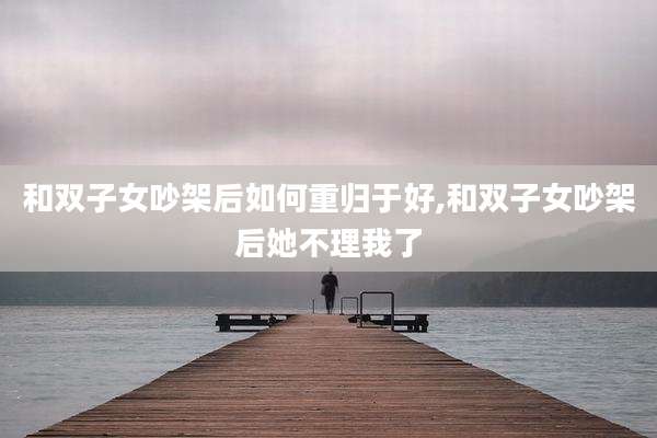 和双子女吵架后如何重归于好,和双子女吵架后她不理我了