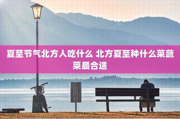 夏至节气北方人吃什么 北方夏至种什么菜蔬菜最合适