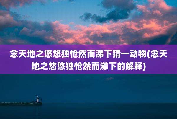 念天地之悠悠独怆然而涕下猜一动物(念天地之悠悠独怆然而涕下的解释)