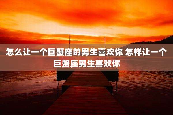 怎么让一个巨蟹座的男生喜欢你 怎样让一个巨蟹座男生喜欢你