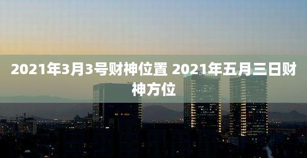 2021年3月3号财神位置 2021年五月三日财神方位