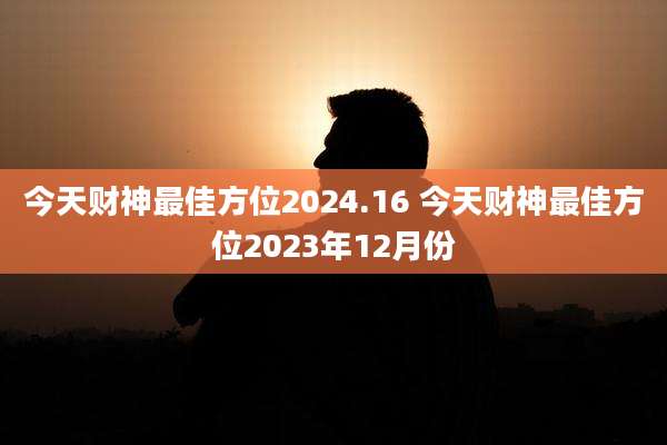 今天财神最佳方位2024.16 今天财神最佳方位2023年12月份