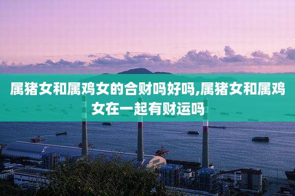 属猪女和属鸡女的合财吗好吗,属猪女和属鸡女在一起有财运吗