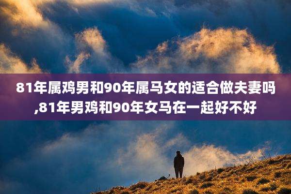 81年属鸡男和90年属马女的适合做夫妻吗,81年男鸡和90年女马在一起好不好