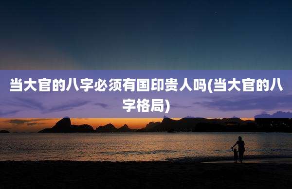 当大官的八字必须有国印贵人吗(当大官的八字格局)