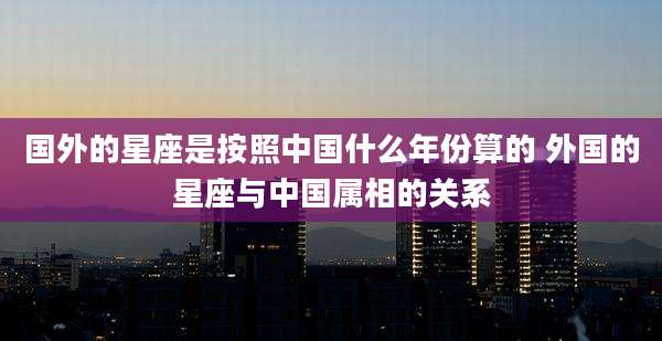 国外的星座是按照中国什么年份算的 外国的星座与中国属相的关系