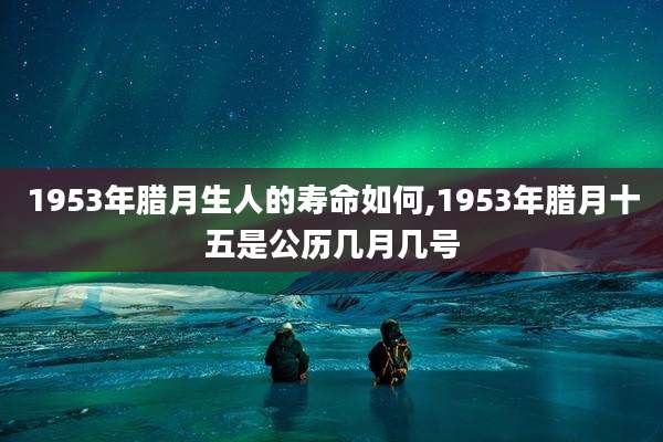1953年腊月生人的寿命如何,1953年腊月十五是公历几月几号