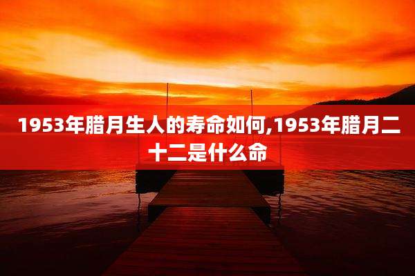 1953年腊月生人的寿命如何,1953年腊月二十二是什么命