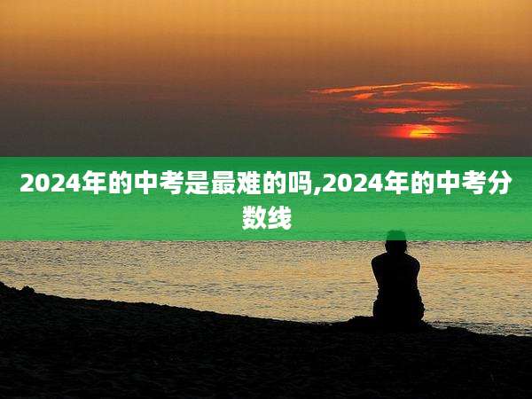 2024年的中考是最难的吗,2024年的中考分数线