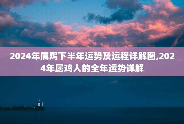 2024年属鸡下半年运势及运程详解图,2024年属鸡人的全年运势详解