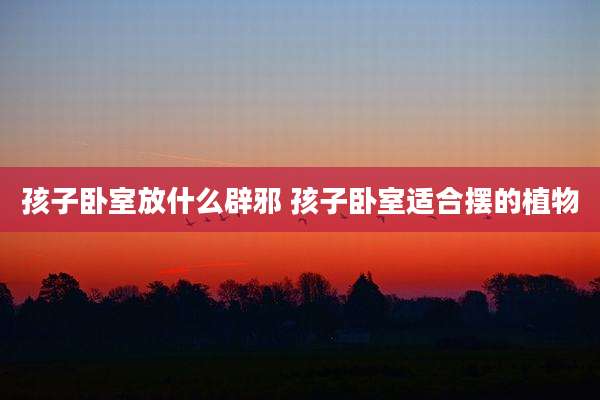 孩子卧室放什么辟邪 孩子卧室适合摆的植物