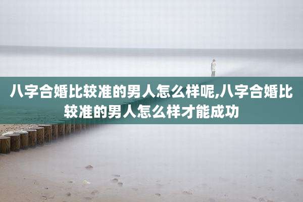 八字合婚比较准的男人怎么样呢,八字合婚比较准的男人怎么样才能成功