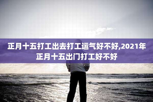 正月十五打工出去打工运气好不好,2021年正月十五出门打工好不好