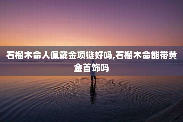 石榴木命人佩戴金项链好吗,石榴木命能带黄金首饰吗