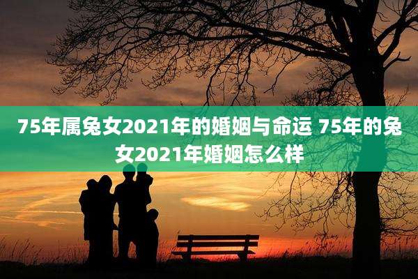 75年属兔女2021年的婚姻与命运 75年的兔女2021年婚姻怎么样