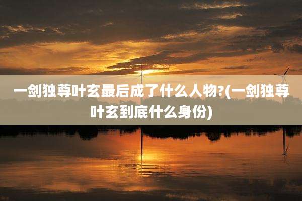 一剑独尊叶玄最后成了什么人物?(一剑独尊叶玄到底什么身份)