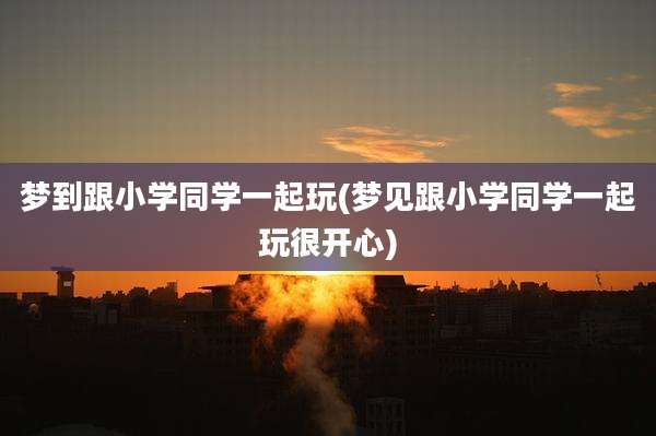 梦到跟小学同学一起玩(梦见跟小学同学一起玩很开心)