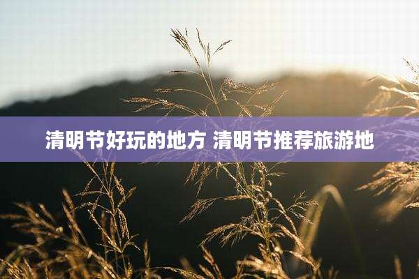 清明节好玩的地方 清明节推荐旅游地