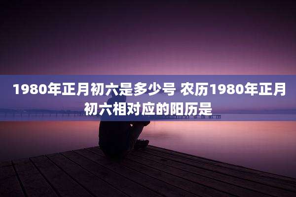1980年正月初六是多少号 农历1980年正月初六相对应的阳历是