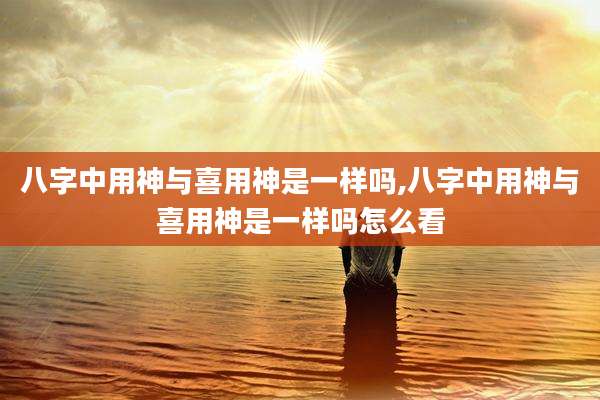 八字中用神与喜用神是一样吗,八字中用神与喜用神是一样吗怎么看