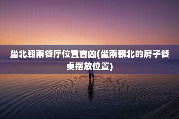 坐北朝南餐厅位置吉凶(坐南朝北的房子餐桌摆放位置)