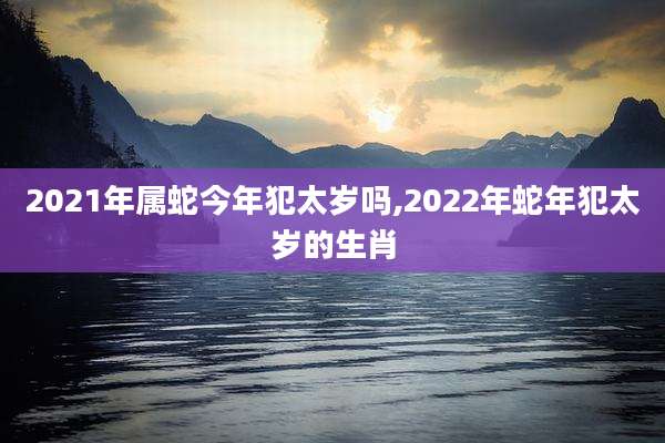 2021年属蛇今年犯太岁吗,2022年蛇年犯太岁的生肖