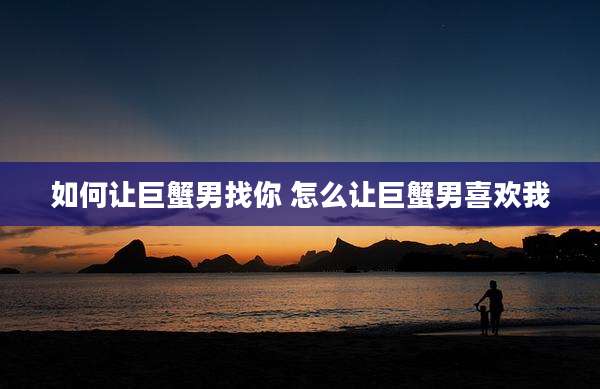 如何让巨蟹男找你 怎么让巨蟹男喜欢我