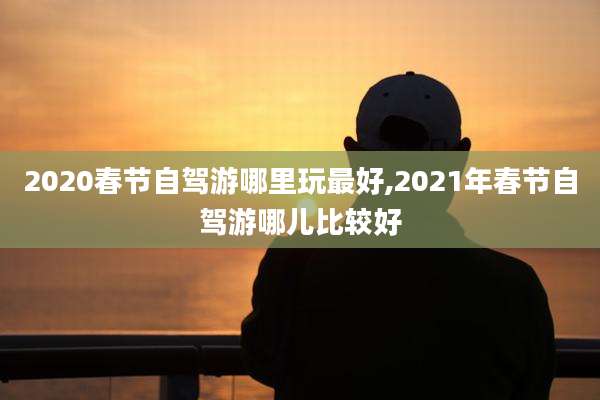2020春节自驾游哪里玩最好,2021年春节自驾游哪儿比较好