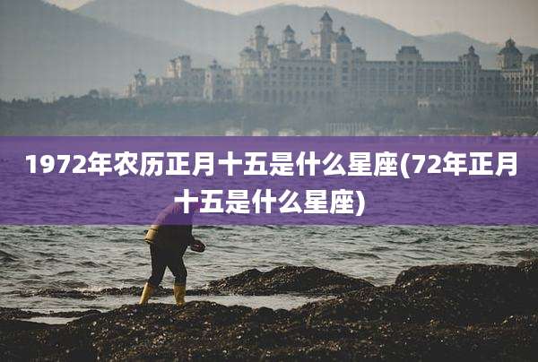 1972年农历正月十五是什么星座(72年正月十五是什么星座)