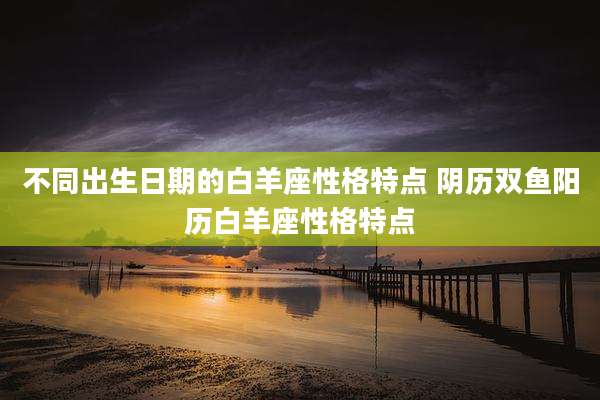 不同出生日期的白羊座性格特点 阴历双鱼阳历白羊座性格特点