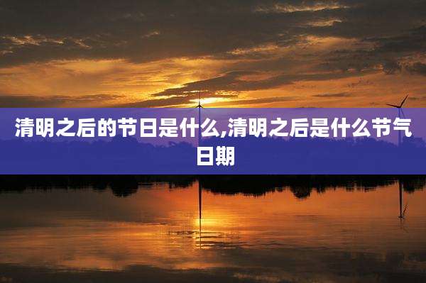 清明之后的节日是什么,清明之后是什么节气日期