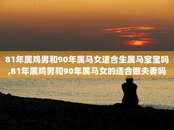 81年属鸡男和90年属马女适合生属马宝宝吗,81年属鸡男和90年属马女的适合做夫妻吗