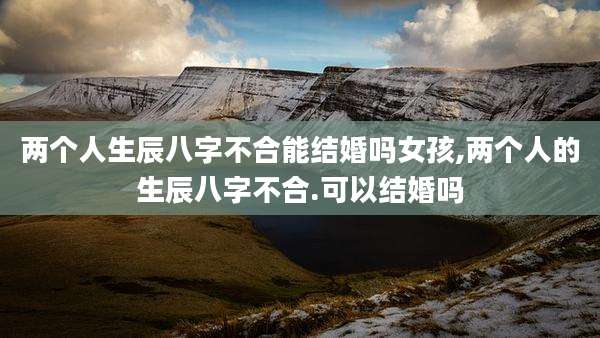两个人生辰八字不合能结婚吗女孩,两个人的生辰八字不合.可以结婚吗