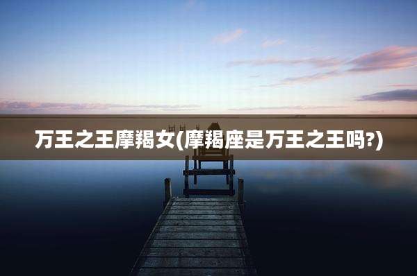 万王之王摩羯女(摩羯座是万王之王吗?)
