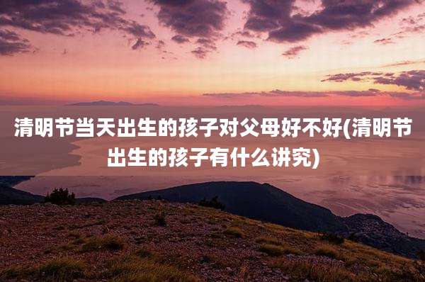 清明节当天出生的孩子对父母好不好(清明节出生的孩子有什么讲究)