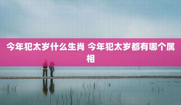 今年犯太岁什么生肖 今年犯太岁都有哪个属相