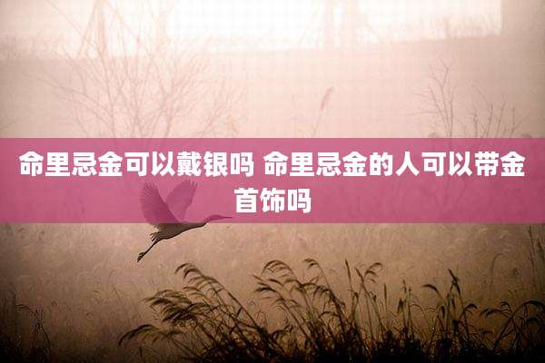 命里忌金可以戴银吗 命里忌金的人可以带金首饰吗