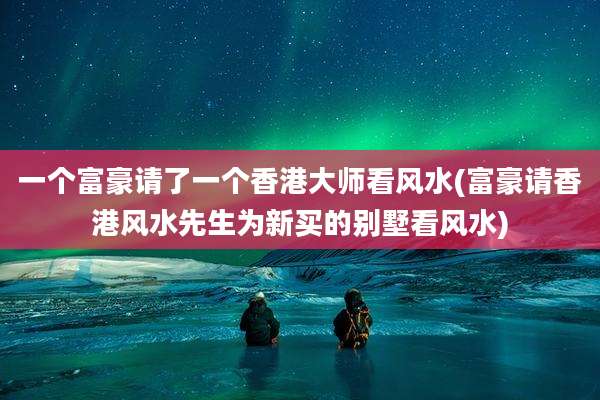一个富豪请了一个香港大师看风水(富豪请香港风水先生为新买的别墅看风水)