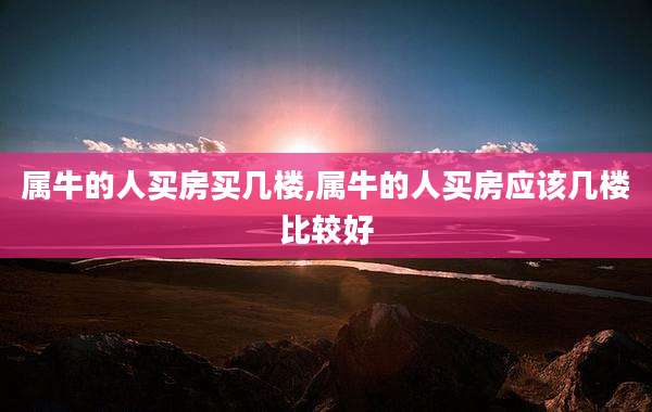 属牛的人买房买几楼,属牛的人买房应该几楼比较好