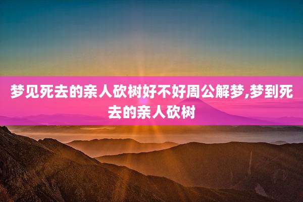 梦见死去的亲人砍树好不好周公解梦,梦到死去的亲人砍树