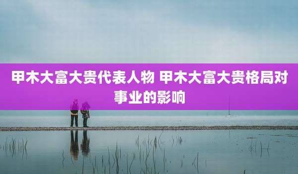 甲木大富大贵代表人物 甲木大富大贵格局对事业的影响
