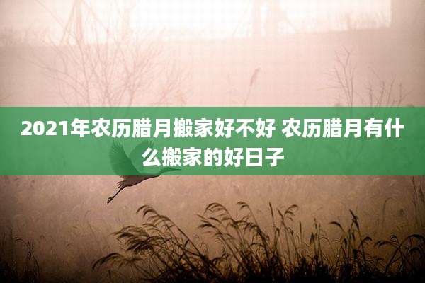 2021年农历腊月搬家好不好 农历腊月有什么搬家的好日子