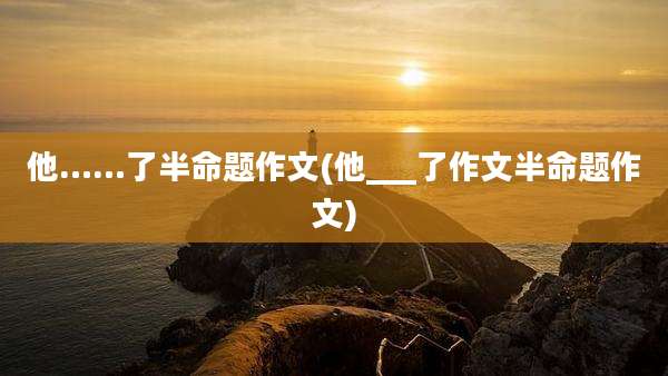 他……了半命题作文(他___了作文半命题作文)