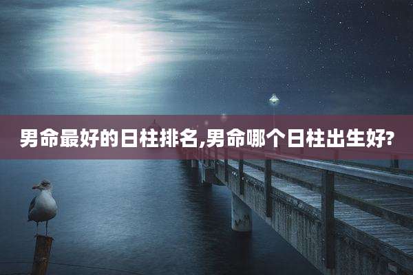 男命最好的日柱排名,男命哪个日柱出生好?