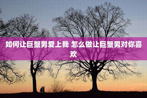 如何让巨蟹男爱上我 怎么做让巨蟹男对你喜欢