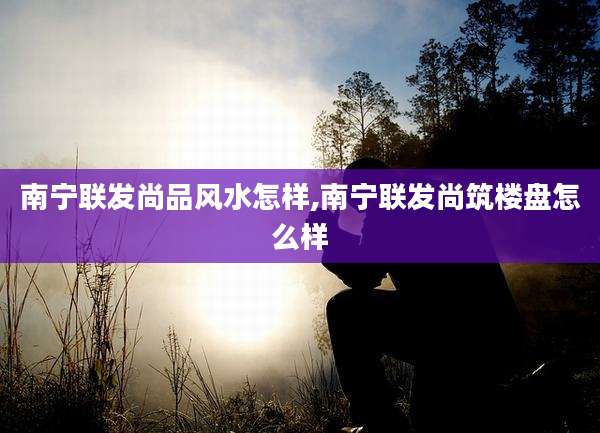 南宁联发尚品风水怎样,南宁联发尚筑楼盘怎么样