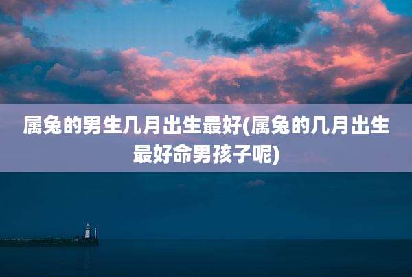 属兔的男生几月出生最好(属兔的几月出生最好命男孩子呢)