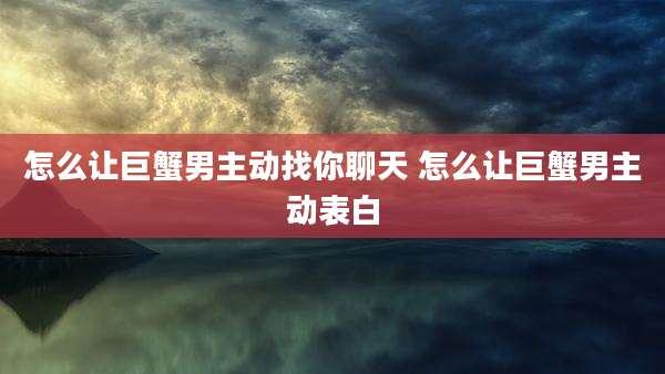 怎么让巨蟹男主动找你聊天 怎么让巨蟹男主动表白